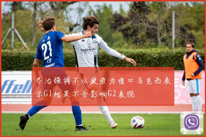 乔治强调不以疲劳为借口马克西表示G1结果不会影响G2表现