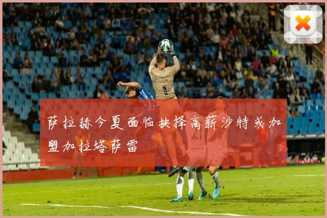 萨拉赫今夏面临抉择高薪沙特或加盟加拉塔萨雷
