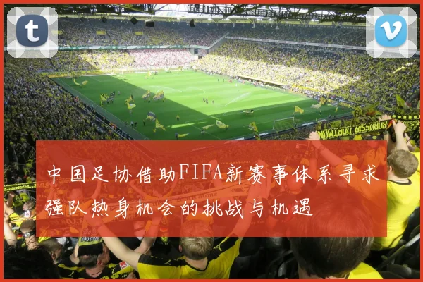 中国足协借助FIFA新赛事体系寻求强队热身机会的挑战与机遇