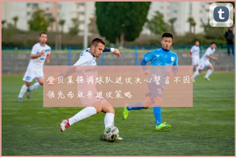 登贝莱强调球队进攻决心誓言不因领先而放弃进攻策略