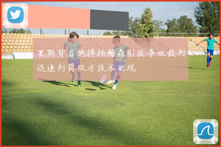 里斯背后抱摔杨瀚森引发争议裁判迅速判罚双方技术犯规