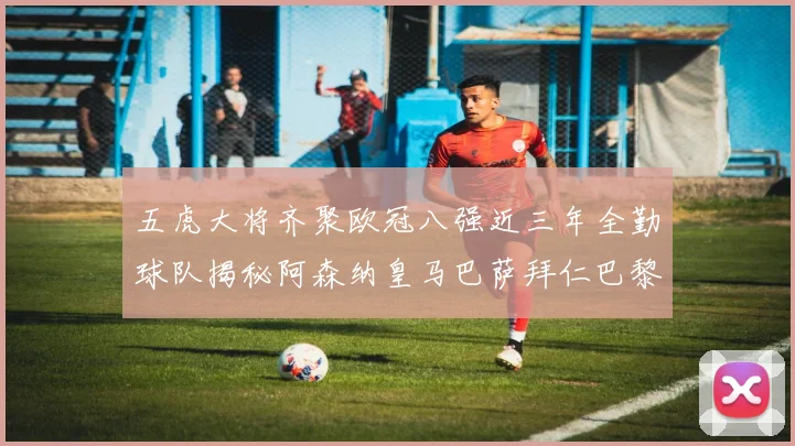 五虎大将齐聚欧冠八强近三年全勤球队揭秘阿森纳皇马巴萨拜仁巴黎的辉煌历程