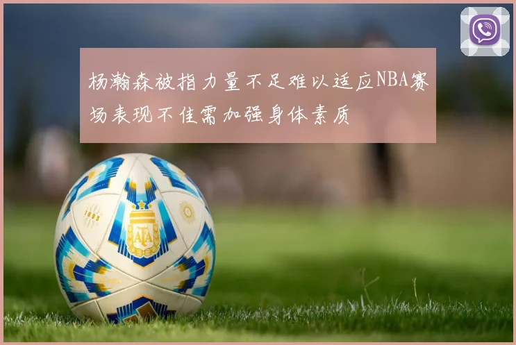 杨瀚森被指力量不足难以适应NBA赛场表现不佳需加强身体素质
