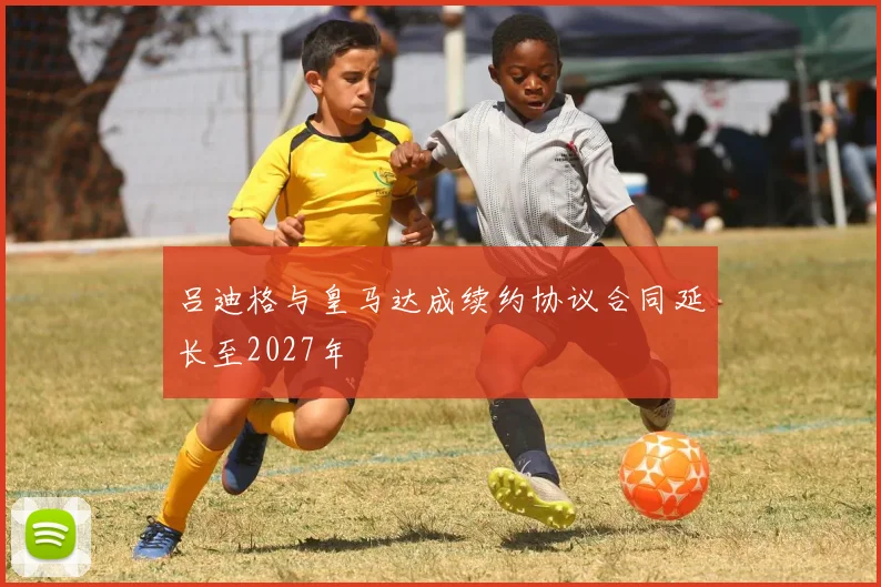 吕迪格与皇马达成续约协议合同延长至2027年